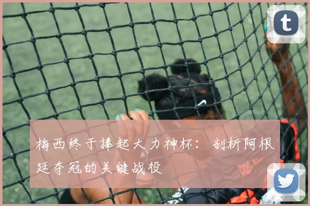 梅西终于捧起大力神杯：剖析阿根廷夺冠的关键战役