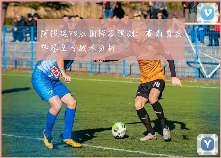阿根廷vs法国阵容预测：赛前首发阵容图与战术分析