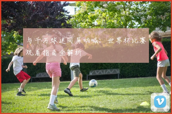 与千万球迷同屏呐喊：世界杯比赛观看指南全解析