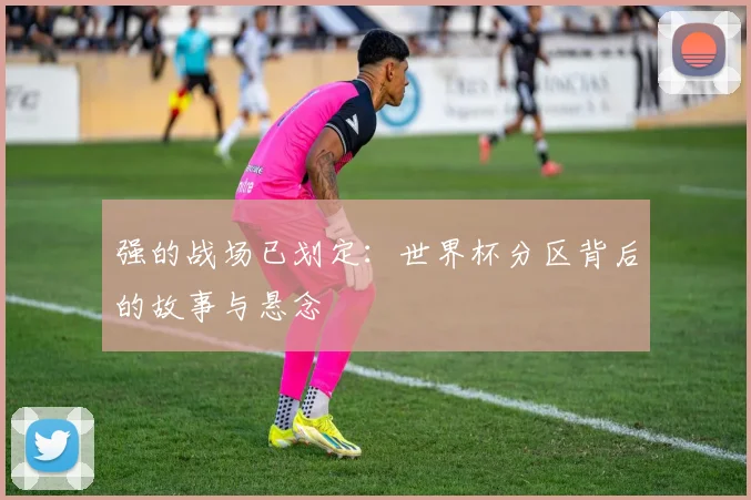 强的战场已划定：世界杯分区背后的故事与悬念