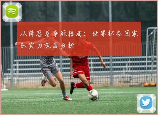 从阵容看争冠格局：世界杯各国家队实力深度分析