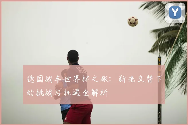 德国战车世界杯之旅：新老交替下的挑战与机遇全解析