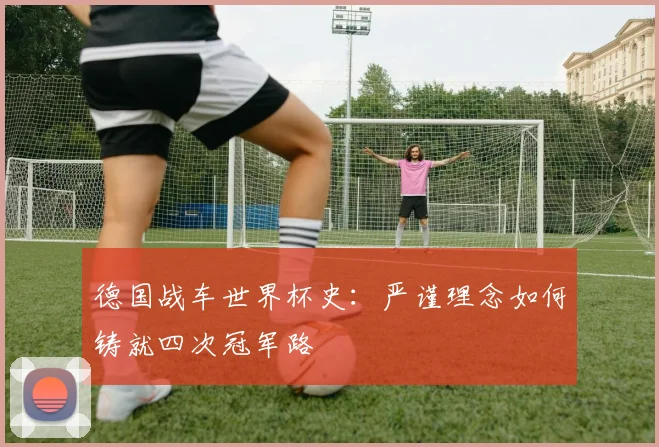 德国战车世界杯史：严谨理念如何铸就四次冠军路