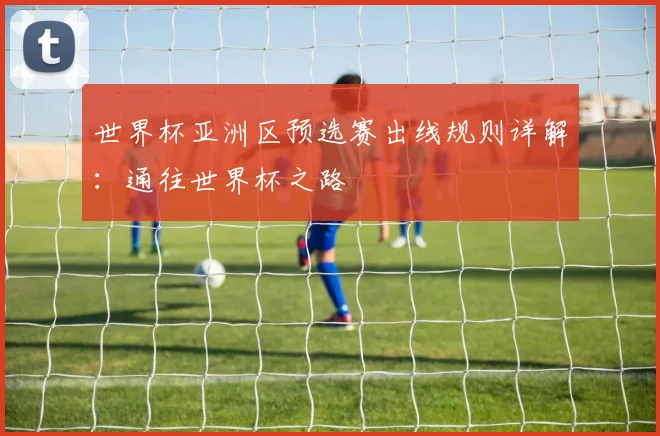 世界杯亚洲区预选赛出线规则详解:通往世界杯之路